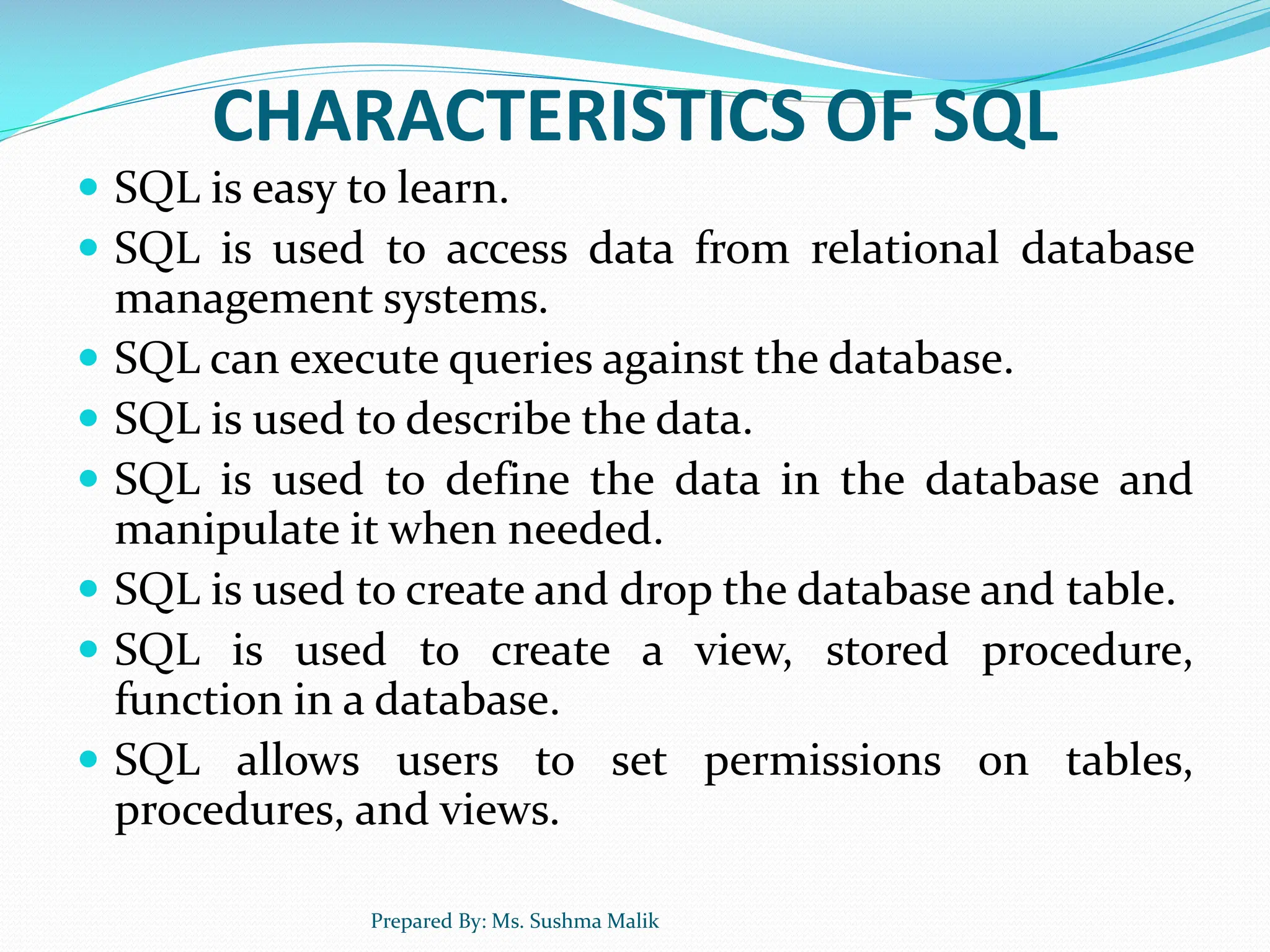 CHARACTERISTICS OF SQL  SQL is easy to learn.  SQL is used to access data from relational database management systems.  SQL can execute queries against the database.  SQL is used to describe the data.  SQL is used to define the data in the database and manipulate it when needed.  SQL is used to create and drop the database and table.  SQL is used to create a view, stored procedure, function in a database.  SQL allows users to set permissions on tables, procedures, and views. Prepared By: Ms. Sushma Malik 