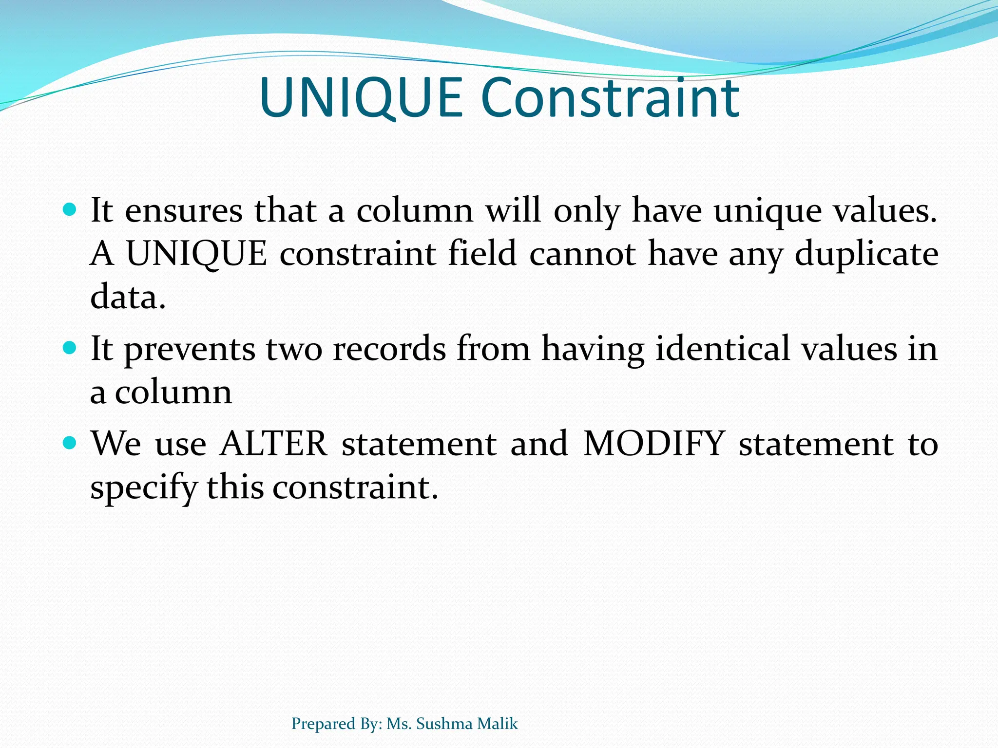 UNIQUE Constraint  It ensures that a column will only have unique values. A UNIQUE constraint field cannot have any duplicate data.  It prevents two records from having identical values in a column  We use ALTER statement and MODIFY statement to specify this constraint. Prepared By: Ms. Sushma Malik 