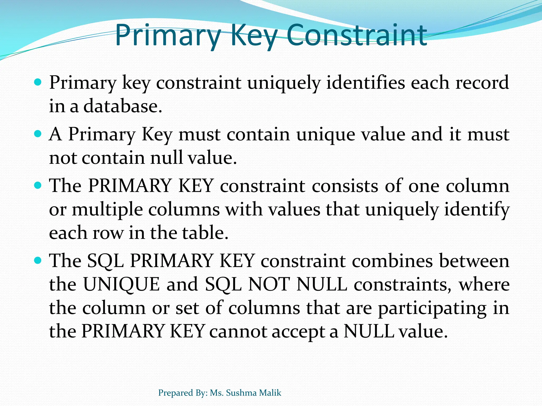 Primary Key Constraint  Primary key constraint uniquely identifies each record in a database.  A Primary Key must contain unique value and it must not contain null value.  The PRIMARY KEY constraint consists of one column or multiple columns with values that uniquely identify each row in the table.  The SQL PRIMARY KEY constraint combines between the UNIQUE and SQL NOT NULL constraints, where the column or set of columns that are participating in the PRIMARY KEY cannot accept a NULL value. Prepared By: Ms. Sushma Malik 