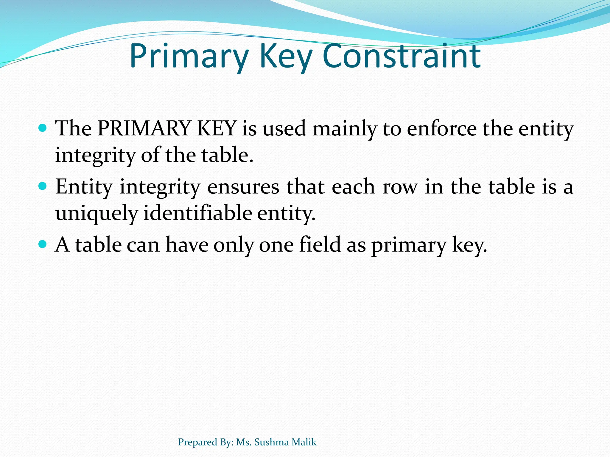 Primary Key Constraint  The PRIMARY KEY is used mainly to enforce the entity integrity of the table.  Entity integrity ensures that each row in the table is a uniquely identifiable entity.  A table can have only one field as primary key. Prepared By: Ms. Sushma Malik 