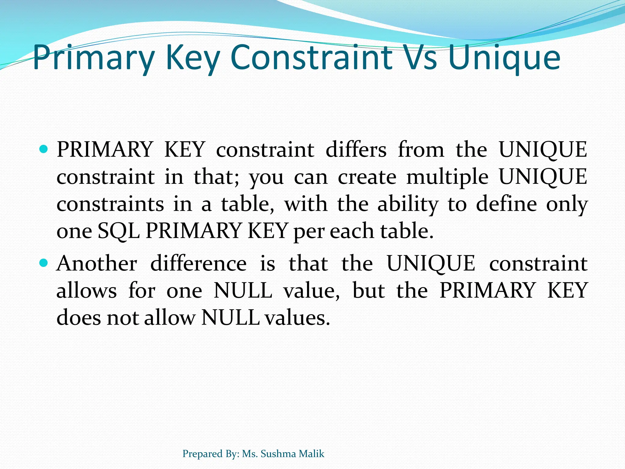 Primary Key Constraint Vs Unique  PRIMARY KEY constraint differs from the UNIQUE constraint in that; you can create multiple UNIQUE constraints in a table, with the ability to define only one SQL PRIMARY KEY per each table.  Another difference is that the UNIQUE constraint allows for one NULL value, but the PRIMARY KEY does not allow NULL values. Prepared By: Ms. Sushma Malik 