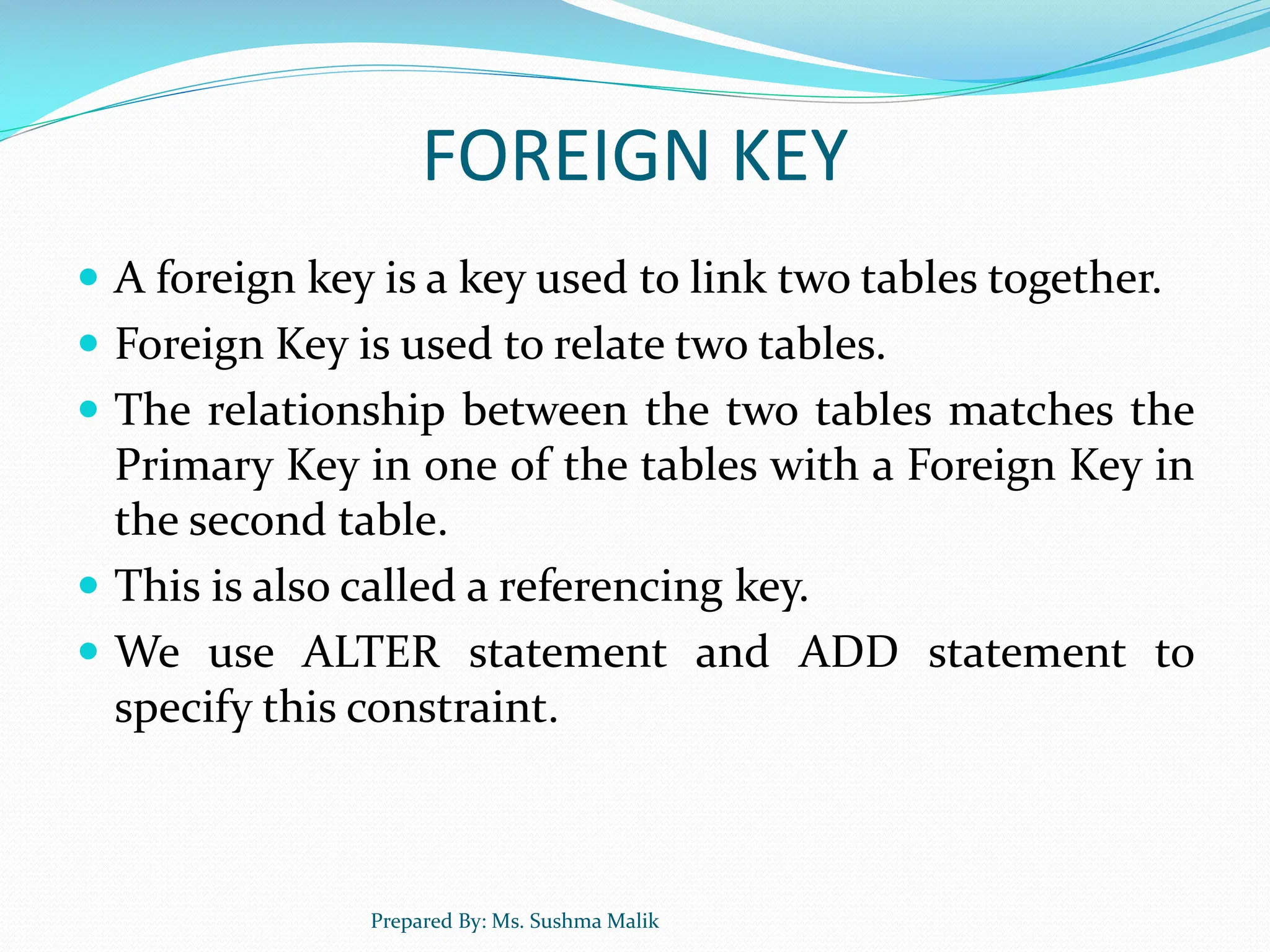 FOREIGN KEY  A foreign key is a key used to link two tables together.  Foreign Key is used to relate two tables.  The relationship between the two tables matches the Primary Key in one of the tables with a Foreign Key in the second table.  This is also called a referencing key.  We use ALTER statement and ADD statement to specify this constraint. Prepared By: Ms. Sushma Malik 
