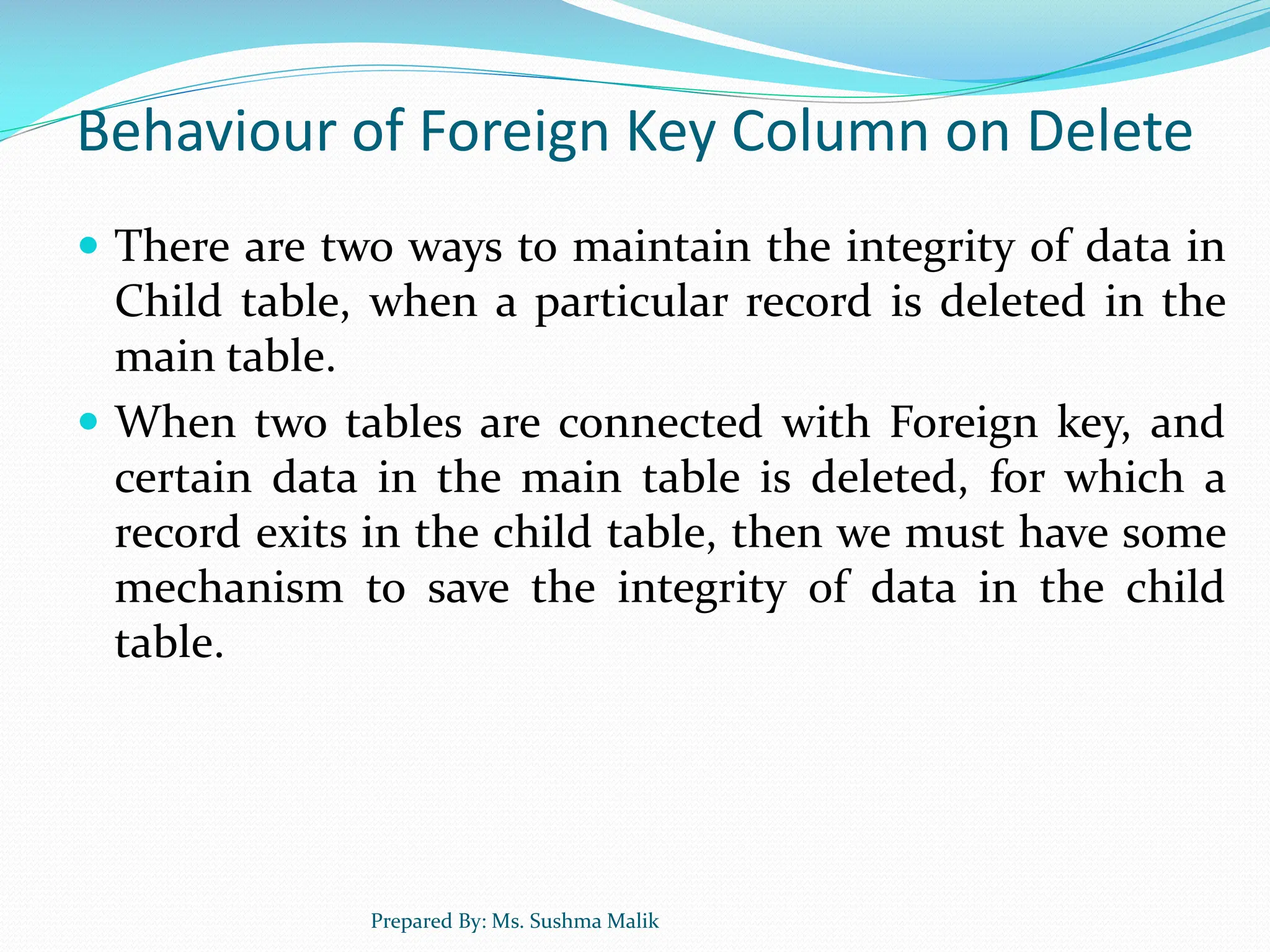 Behaviour of Foreign Key Column on Delete  There are two ways to maintain the integrity of data in Child table, when a particular record is deleted in the main table.  When two tables are connected with Foreign key, and certain data in the main table is deleted, for which a record exits in the child table, then we must have some mechanism to save the integrity of data in the child table. Prepared By: Ms. Sushma Malik 