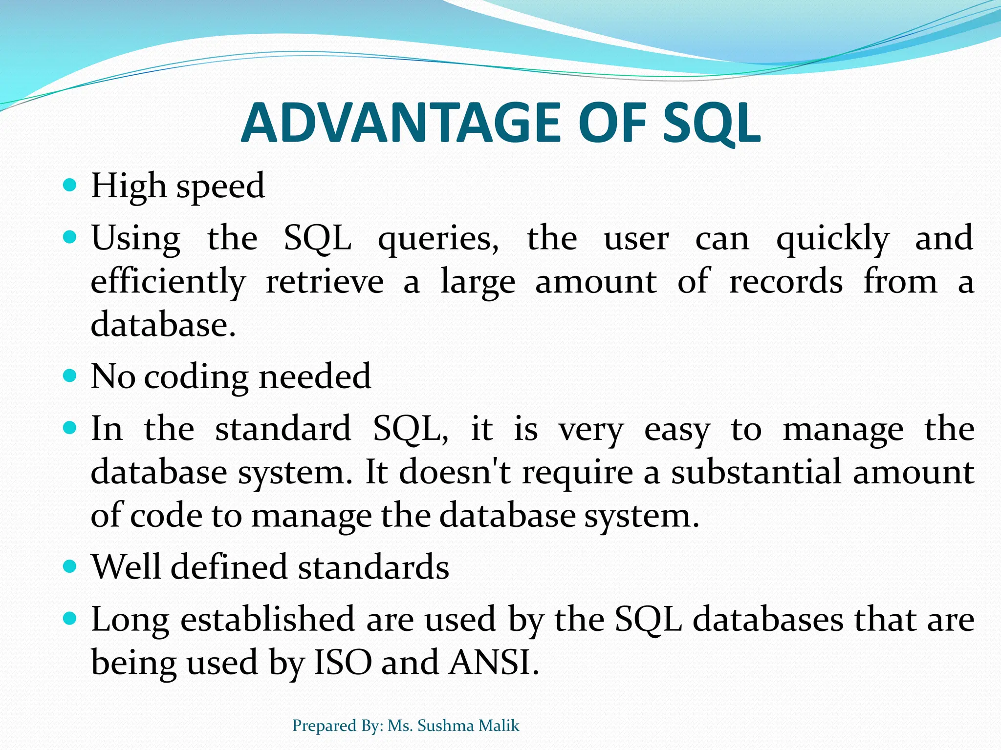 ADVANTAGE OF SQL  High speed  Using the SQL queries, the user can quickly and efficiently retrieve a large amount of records from a database.  No coding needed  In the standard SQL, it is very easy to manage the database system. It doesn't require a substantial amount of code to manage the database system.  Well defined standards  Long established are used by the SQL databases that are being used by ISO and ANSI. Prepared By: Ms. Sushma Malik 