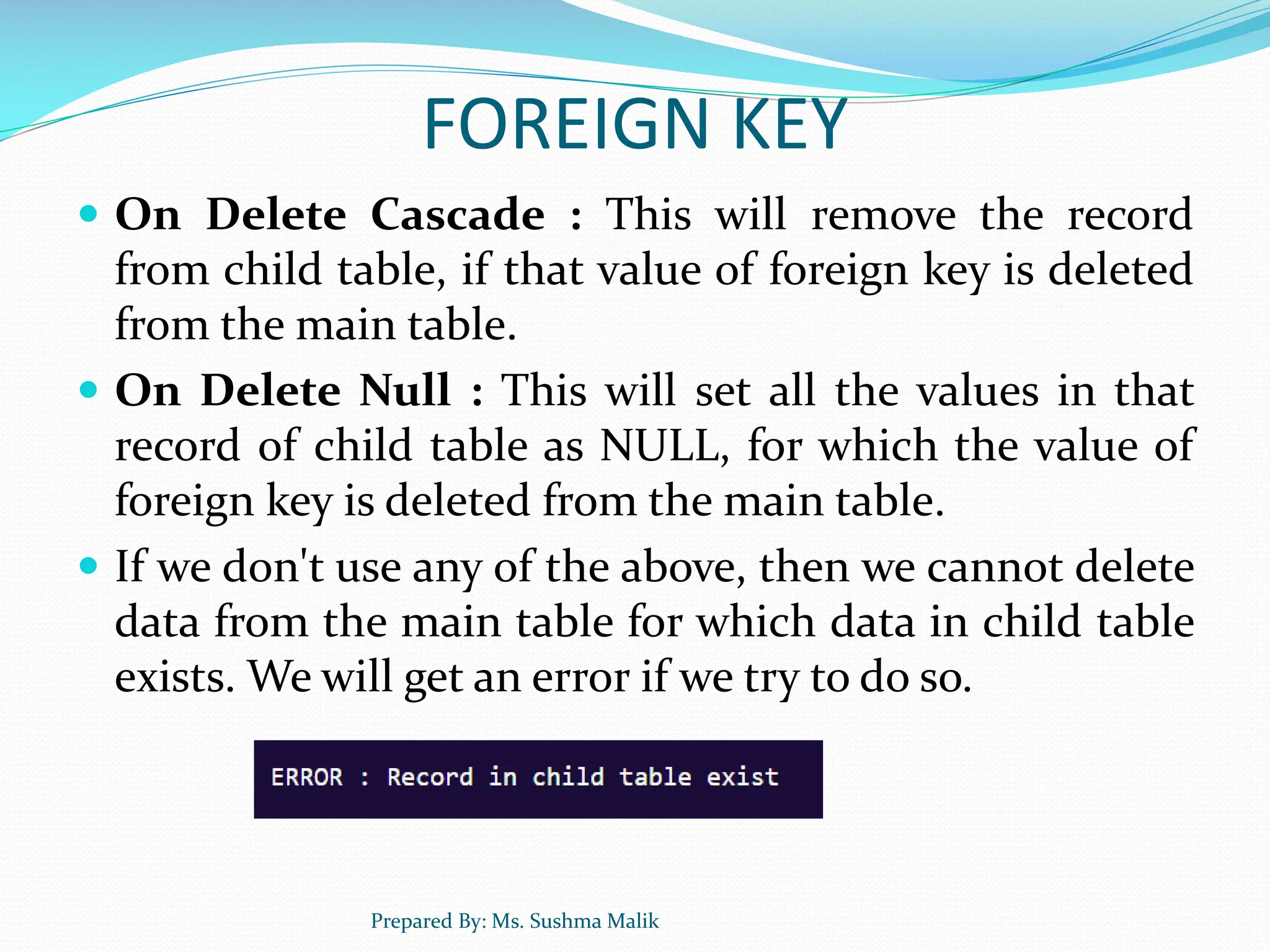 FOREIGN KEY  On Delete Cascade : This will remove the record from child table, if that value of foreign key is deleted from the main table.  On Delete Null : This will set all the values in that record of child table as NULL, for which the value of foreign key is deleted from the main table.  If we don't use any of the above, then we cannot delete data from the main table for which data in child table exists. We will get an error if we try to do so. Prepared By: Ms. Sushma Malik 