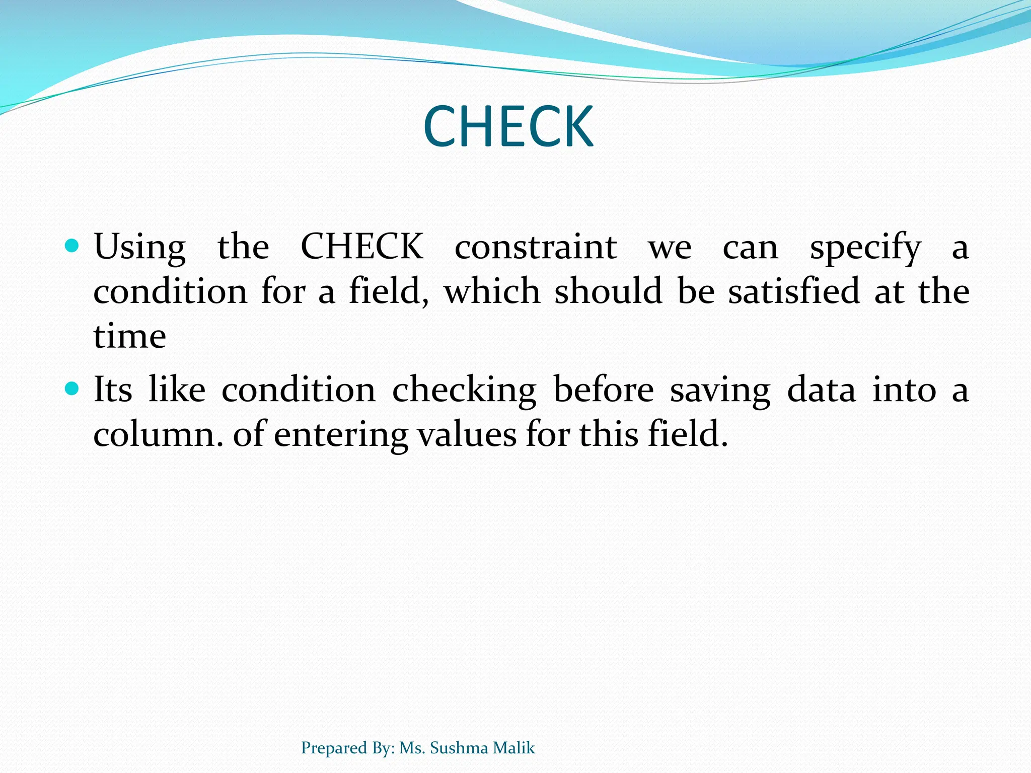 CHECK  Using the CHECK constraint we can specify a condition for a field, which should be satisfied at the time  Its like condition checking before saving data into a column. of entering values for this field. Prepared By: Ms. Sushma Malik 