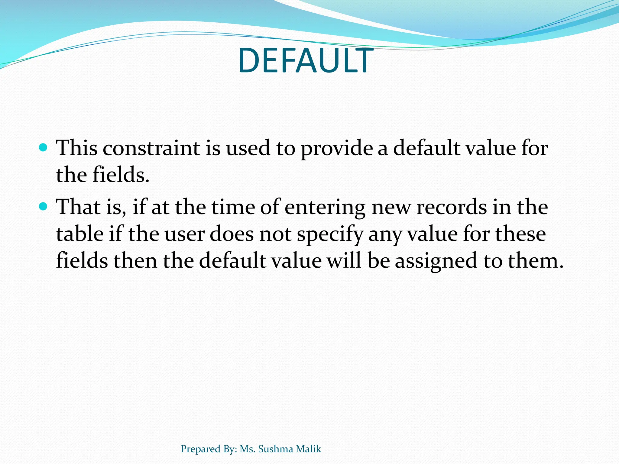DEFAULT  This constraint is used to provide a default value for the fields.  That is, if at the time of entering new records in the table if the user does not specify any value for these fields then the default value will be assigned to them. Prepared By: Ms. Sushma Malik 
