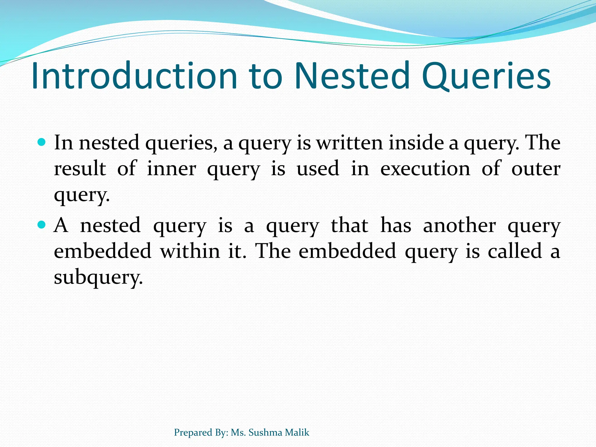 Introduction to Nested Queries  In nested queries, a query is written inside a query. The result of inner query is used in execution of outer query.  A nested query is a query that has another query embedded within it. The embedded query is called a subquery. Prepared By: Ms. Sushma Malik 