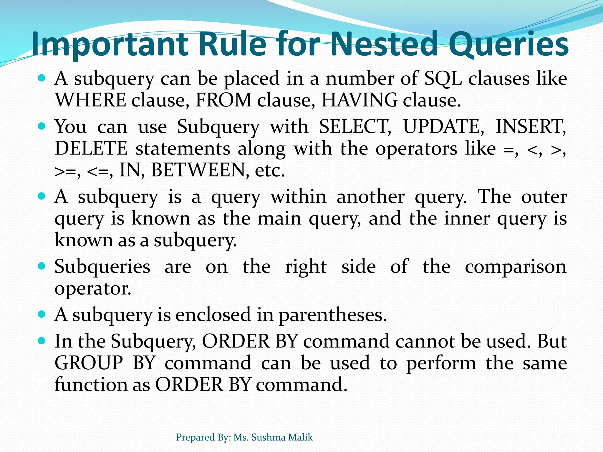 Important Rule for Nested Queries  A subquery can be placed in a number of SQL clauses like WHERE clause, FROM clause, HAVING clause.  You can use Subquery with SELECT, UPDATE, INSERT, DELETE statements along with the operators like =, <, >, >=, <=, IN, BETWEEN, etc.  A subquery is a query within another query. The outer query is known as the main query, and the inner query is known as a subquery.  Subqueries are on the right side of the comparison operator.  A subquery is enclosed in parentheses.  In the Subquery, ORDER BY command cannot be used. But GROUP BY command can be used to perform the same function as ORDER BY command. Prepared By: Ms. Sushma Malik 