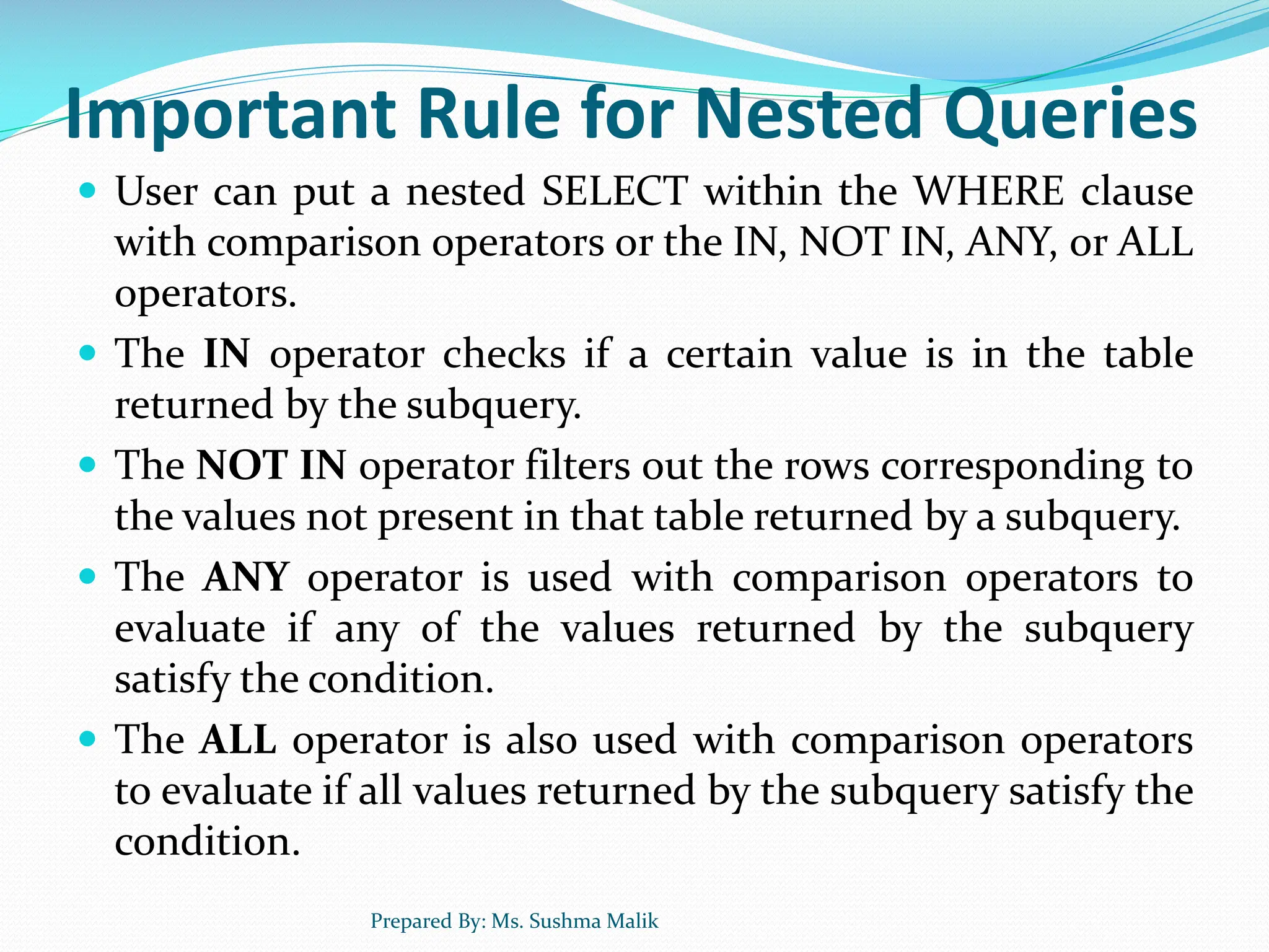 Important Rule for Nested Queries  User can put a nested SELECT within the WHERE clause with comparison operators or the IN, NOT IN, ANY, or ALL operators.  The IN operator checks if a certain value is in the table returned by the subquery.  The NOT IN operator filters out the rows corresponding to the values not present in that table returned by a subquery.  The ANY operator is used with comparison operators to evaluate if any of the values returned by the subquery satisfy the condition.  The ALL operator is also used with comparison operators to evaluate if all values returned by the subquery satisfy the condition. Prepared By: Ms. Sushma Malik 