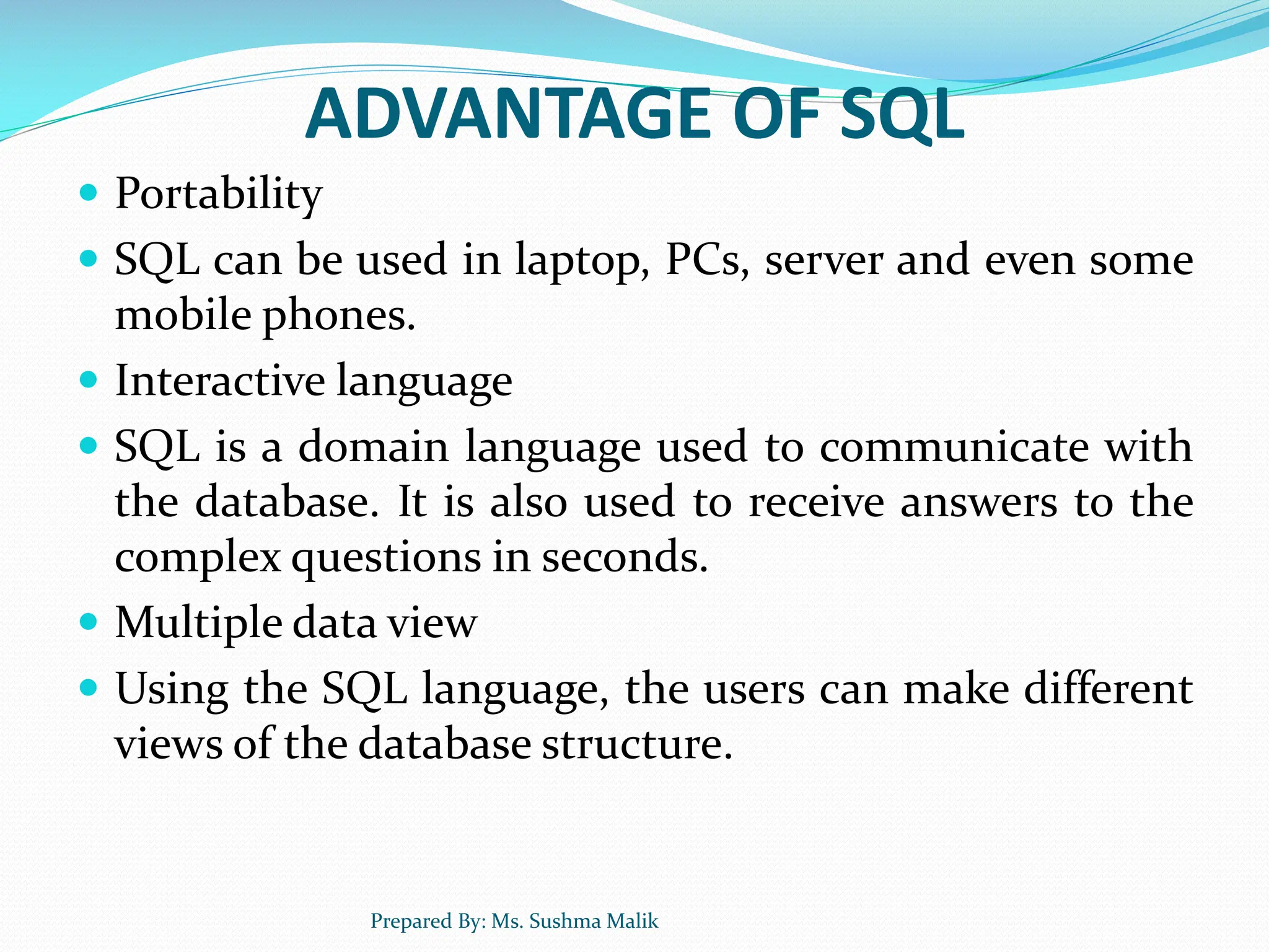 ADVANTAGE OF SQL  Portability  SQL can be used in laptop, PCs, server and even some mobile phones.  Interactive language  SQL is a domain language used to communicate with the database. It is also used to receive answers to the complex questions in seconds.  Multiple data view  Using the SQL language, the users can make different views of the database structure. Prepared By: Ms. Sushma Malik 