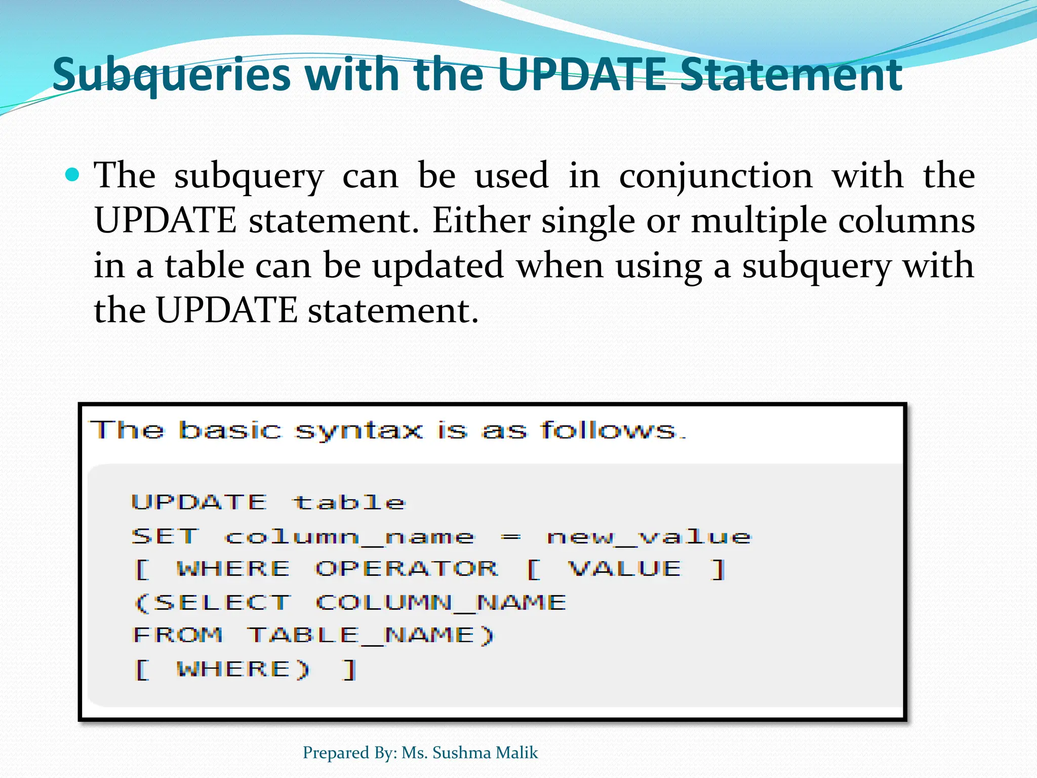 Subqueries with the UPDATE Statement  The subquery can be used in conjunction with the UPDATE statement. Either single or multiple columns in a table can be updated when using a subquery with the UPDATE statement. Prepared By: Ms. Sushma Malik 