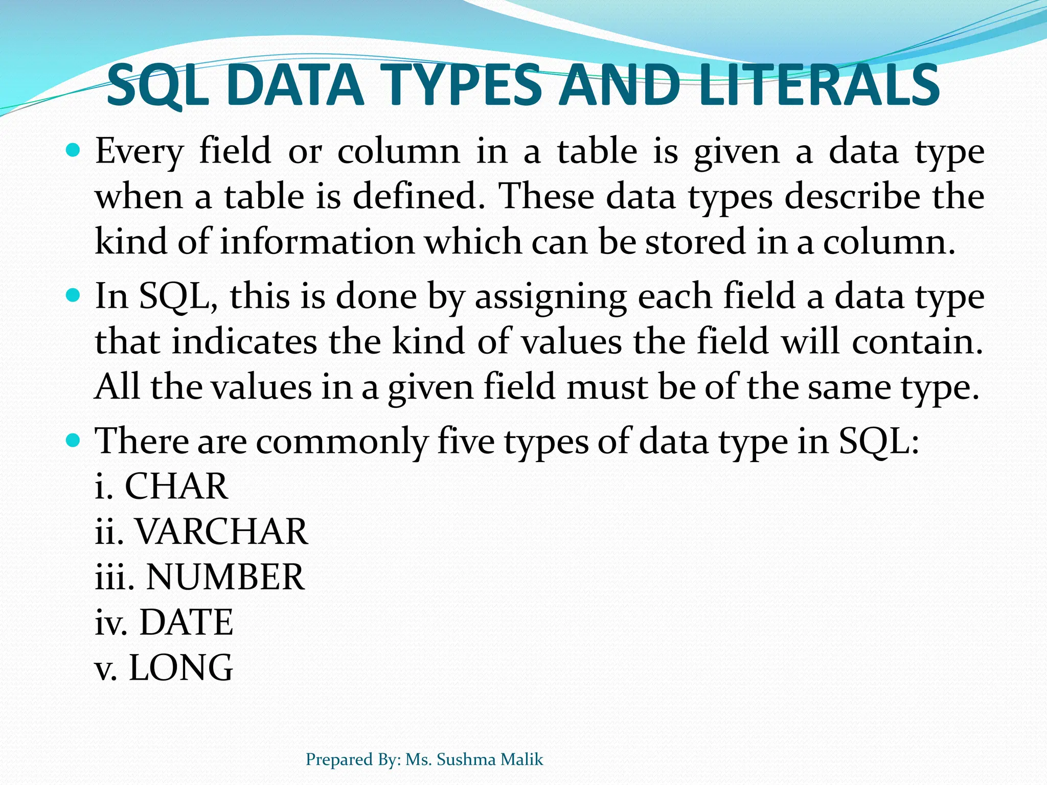 SQL DATA TYPES AND LITERALS  Every field or column in a table is given a data type when a table is defined. These data types describe the kind of information which can be stored in a column.  In SQL, this is done by assigning each field a data type that indicates the kind of values the field will contain. All the values in a given field must be of the same type.  There are commonly five types of data type in SQL: i. CHAR ii. VARCHAR iii. NUMBER iv. DATE v. LONG Prepared By: Ms. Sushma Malik 