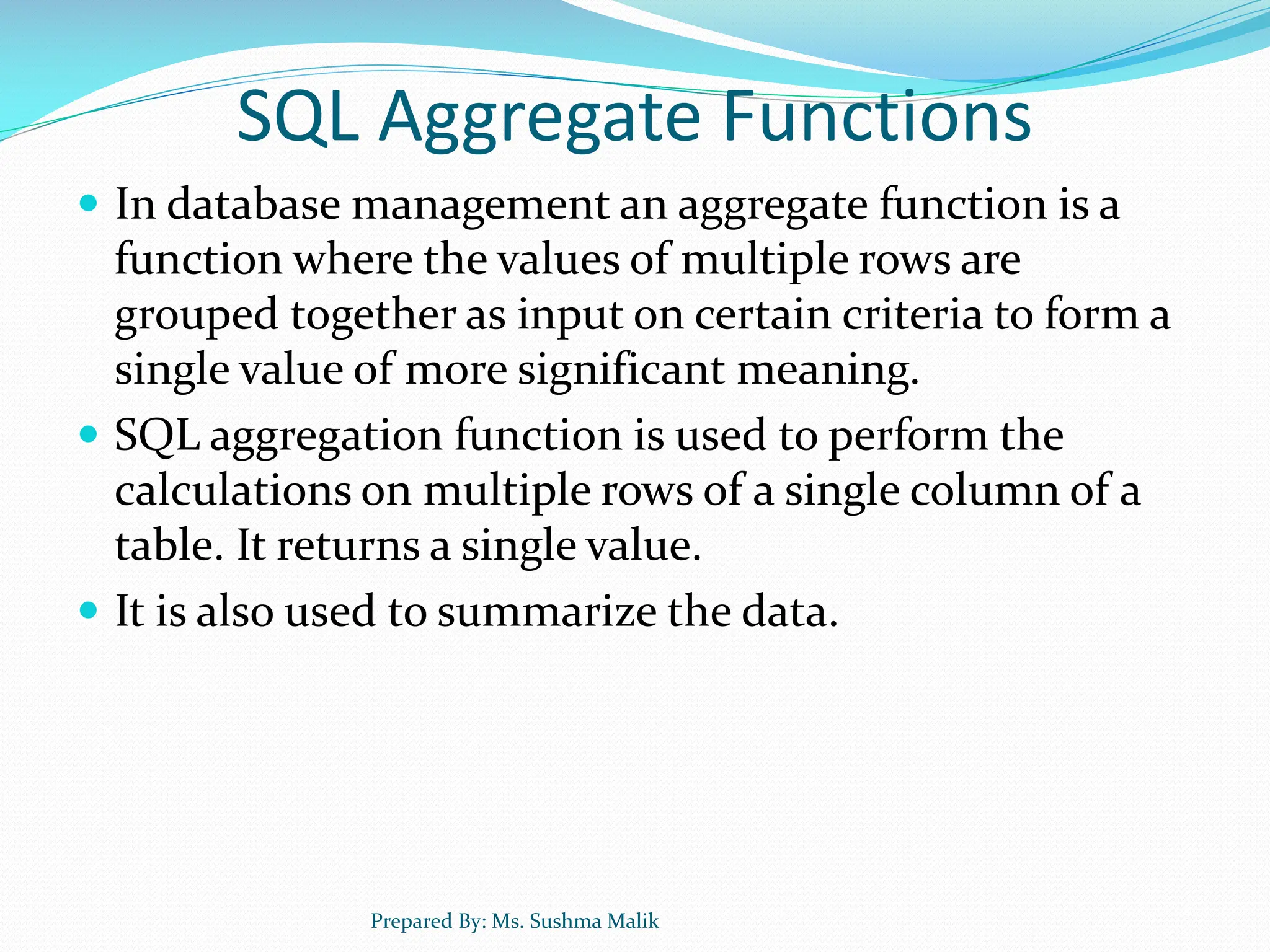 SQL Aggregate Functions  In database management an aggregate function is a function where the values of multiple rows are grouped together as input on certain criteria to form a single value of more significant meaning.  SQL aggregation function is used to perform the calculations on multiple rows of a single column of a table. It returns a single value.  It is also used to summarize the data. Prepared By: Ms. Sushma Malik 