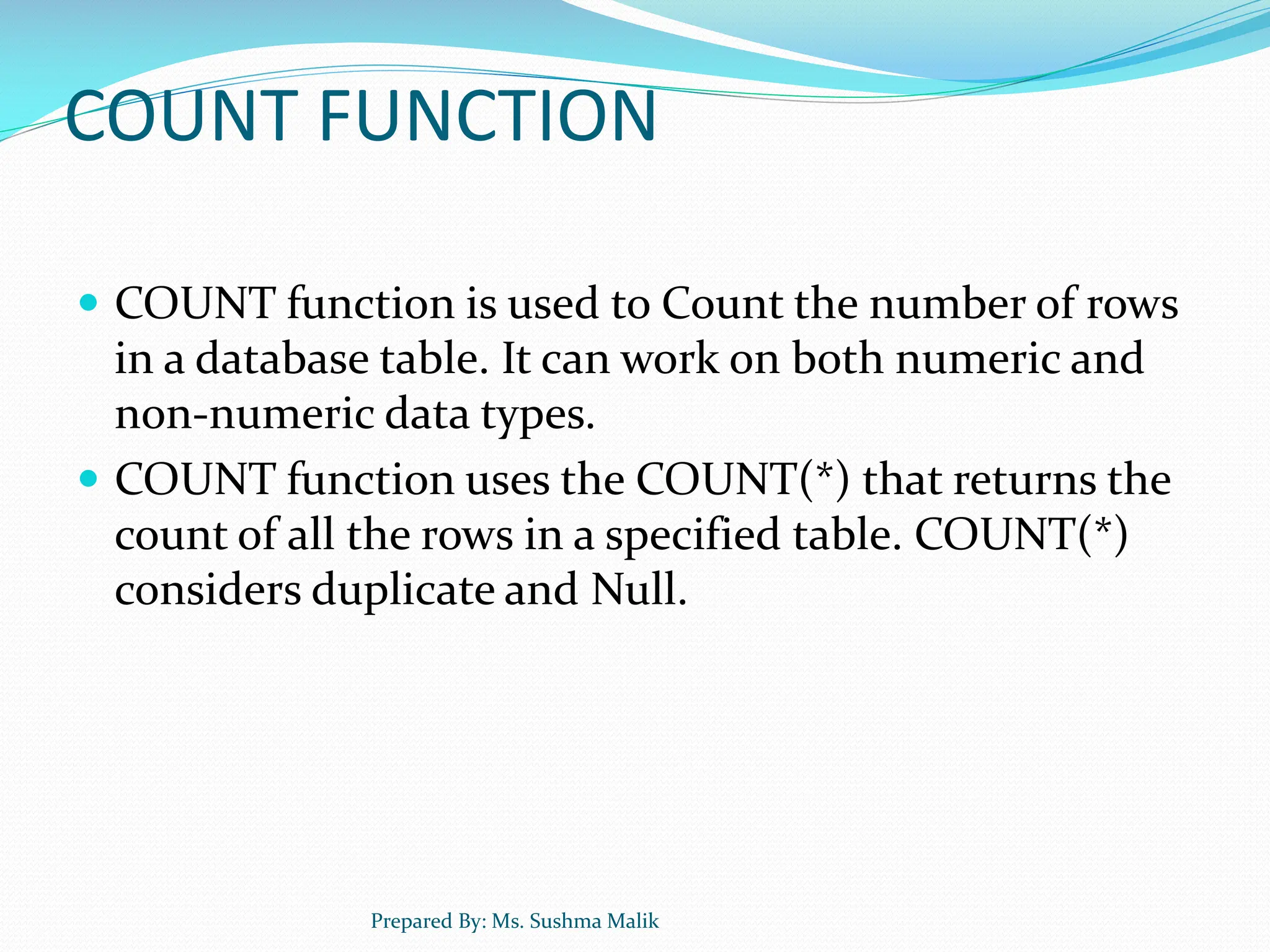 COUNT FUNCTION  COUNT function is used to Count the number of rows in a database table. It can work on both numeric and non-numeric data types.  COUNT function uses the COUNT(*) that returns the count of all the rows in a specified table. COUNT(*) considers duplicate and Null. Prepared By: Ms. Sushma Malik 