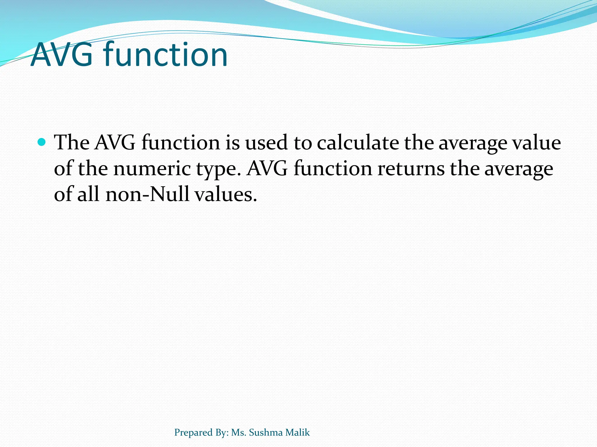 AVG function  The AVG function is used to calculate the average value of the numeric type. AVG function returns the average of all non-Null values. Prepared By: Ms. Sushma Malik 