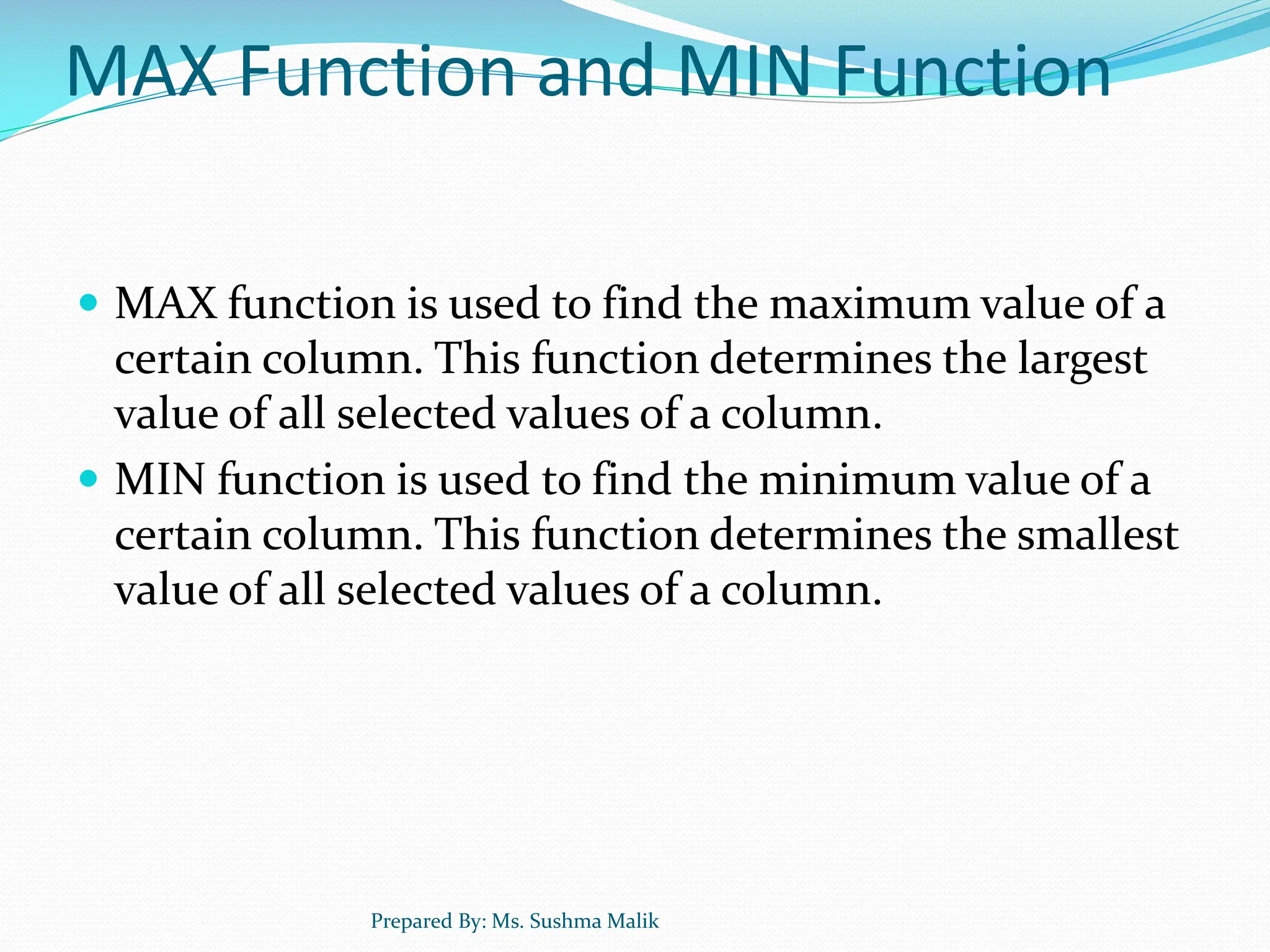 MAX Function and MIN Function  MAX function is used to find the maximum value of a certain column. This function determines the largest value of all selected values of a column.  MIN function is used to find the minimum value of a certain column. This function determines the smallest value of all selected values of a column. Prepared By: Ms. Sushma Malik 
