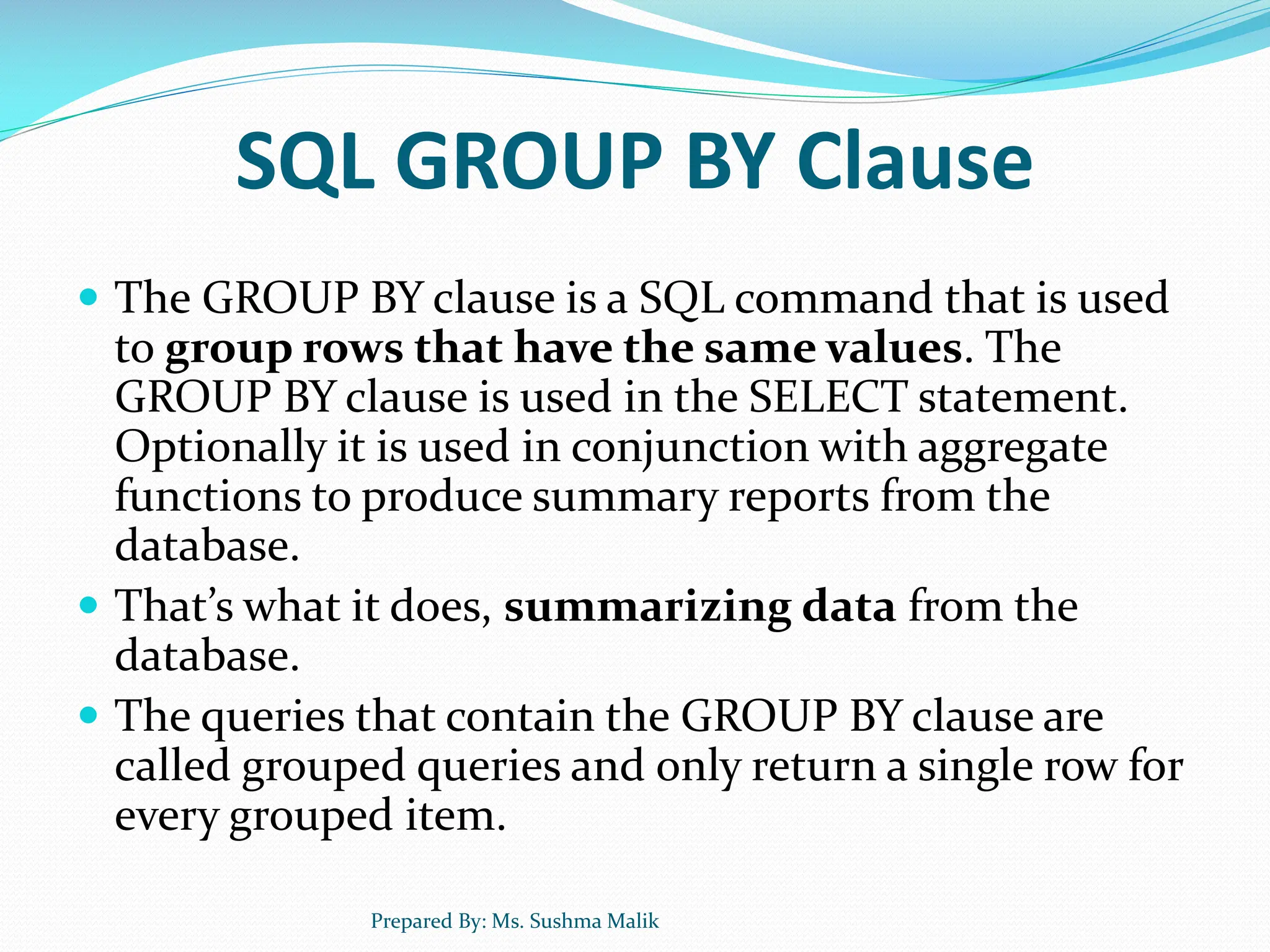 SQL GROUP BY Clause  The GROUP BY clause is a SQL command that is used to group rows that have the same values. The GROUP BY clause is used in the SELECT statement. Optionally it is used in conjunction with aggregate functions to produce summary reports from the database.  That’s what it does, summarizing data from the database.  The queries that contain the GROUP BY clause are called grouped queries and only return a single row for every grouped item. Prepared By: Ms. Sushma Malik 