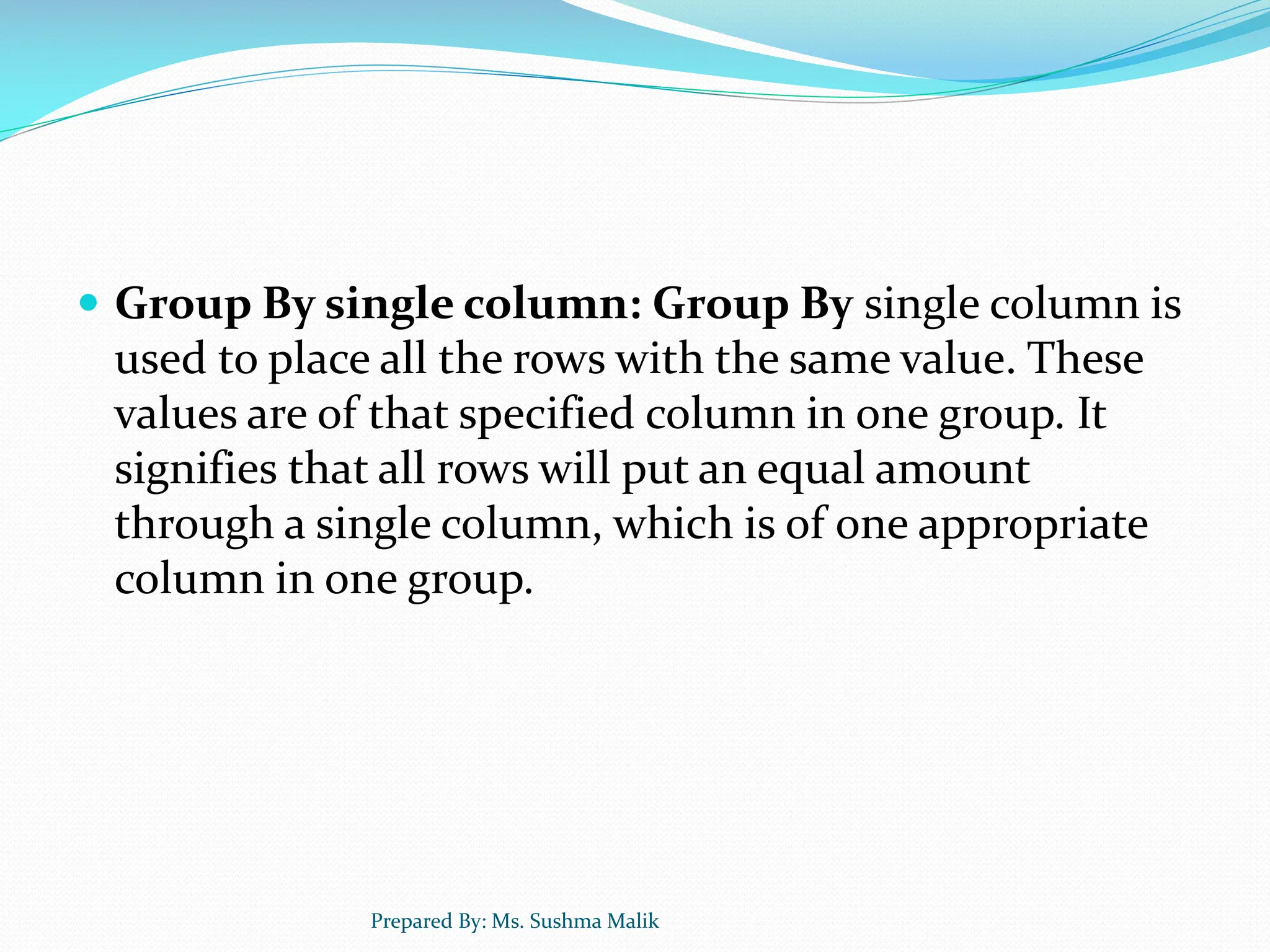  Group By single column: Group By single column is used to place all the rows with the same value. These values are of that specified column in one group. It signifies that all rows will put an equal amount through a single column, which is of one appropriate column in one group. Prepared By: Ms. Sushma Malik 