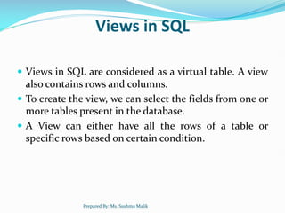 Views in SQL
 Views in SQL are considered as a virtual table. A view
also contains rows and columns.
 To create the view, we can select the fields from one or
more tables present in the database.
 A View can either have all the rows of a table or
specific rows based on certain condition.
Prepared By: Ms. Sushma Malik
 