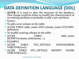 DATA DEFINITION LANGUAGE (DDL)
 ALTER: It is used to alter the structure of the database.
This change could be either to modify the characteristics of
an existing attribute or probably to add a new attribute.
 Syntax:
 To add a new column in the table
 ALTER TABLE table_name ADD column_name COLUMN-
definition;
 To modify existing column in the table:
 ALTER TABLE table_name
MODIFY(column_definitions....);
 EXAMPLE
 ALTER TABLE STU_DETAILS ADD(ADDRESS
VARCHAR2(20));
 ALTER TABLE STU_DETAILS MODIFY (NAME
VARCHAR2(20));
Prepared By: Ms. Sushma Malik
 