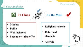• Modest
• Polite
• Well-behaved
• Second or third offer
• Religious reasons
• Reformed
alcoholic
• Allergic
In China In the West
Pre-class work
4. Case Analysis:
 