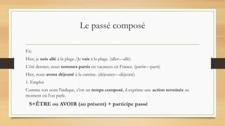 Le passé composé
Ex:
Hier, je suis allé à la plage./Je vais à la plage. (aller—allé)
L’été dernier, nous sommes partis en vacances en France. (partir—parti)
Hier, nous avons déjeuné à la cantine. (déjeuner—déjeuné)
1. Emploi
Comme son nom l'indique, c'est un temps composé, il exprime une action terminée au
moment où l'on parle.
S+ÊTRE ou AVOIR (au présent) + participe passé
 