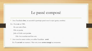 Le passé composé
• Avec l'auxiliaire être, on accorde le participe passé avec le sujet (genre, nombre)
Ex: Il est né en 1980.
Ils sont nés à Paris.
Elle est partie.
Julie et Cécile sont parties.
Elle s’est couchée tard hier soir.
• Avec tous les autres verbes, on utilise l’auxiliaire avoir
Ex: Tu as raté un examen./ Hier soir, nous avons mangé au restaurant.
 