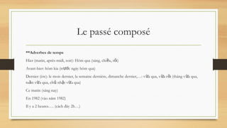 Le passé composé
**Adverbes de temps
Hier (matin, après-midi, soir): Hôm qua (sáng, chi u, t i)
ề ố
Avant-hier: hôm kia (tr c ngày hôm qua)
ướ
Dernier (ère): le mois dernier, la semaine dernière, dimanche dernier,…: v a qua, v a r i (tháng v a qua,
ừ ừ ồ ừ
tu n v a qua, ch nh t v a qua)
ầ ừ ủ ậ ừ
Ce matin (sáng nay)
En 1982 (vào năm 1982)
Il y a 2 heures…. (cách đây 2h…)
 