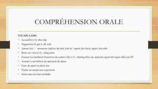 COMPRÉHENSION ORALE
VOCABULAIRE
• Accueillir (v3): đón tiếp
• Suggestion (f) gợi ý, đề xuất
• Amour (m)  amoureux (adj/n): đa tình, tình tứ / người yêu thích, người yêu mến
• Boire un verre (v3) : uống nước
• Essayer les meilleurs brasseries du centre-ville (v1) : thưởng thức các quán bia ngoài trời ngon nhất của TP
• Assister à un ballet/à un spectacle de danse
• Faire du sport en plein aire
• Visiter un musée/une exposition
• Sortir dans les bars/en boîte
 