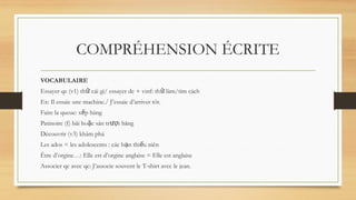 COMPRÉHENSION ÉCRITE
VOCABULAIRE
Essayer qc (v1) th cái gì/ essayer de + vinf: th làm/tìm cách
ử ử
Ex: Il essaie une machine./ J’essaie d’arriver tôt.
Faire la queue: x p hàng
ế
Patinoire (f) bãi ho c sân tr t băng
ặ ượ
Découvrir (v3) khám phá
Les ados = les adolescents : các b n thi u niên
ạ ế
Être d’orgine…: Elle est d’orgine anglaise = Elle est anglaise
Associer qc avec qc: J’associe souvent le T-shirt avec le jean.
 