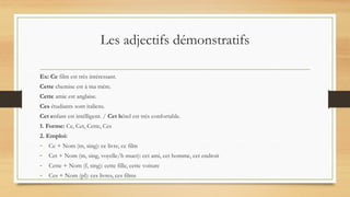Les adjectifs démonstratifs
Ex: Ce film est très intéressant.
Cette chemise est à ma mère.
Cette amie est anglaise.
Ces étudiants sont italiens.
Cet enfant est intélligent. / Cet hôtel est très confortable.
1. Forme: Ce, Cet, Cette, Ces
2. Emploi:
- Ce + Nom (m, sing): ce livre, ce film
- Cet + Nom (m, sing, voyelle/h muet): cet ami, cet homme, cet endroit
- Cette + Nom (f, sing): cette fille, cette voiture
- Ces + Nom (pl): ces livres, ces films
 