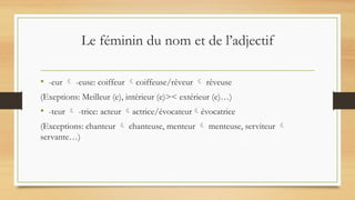 Le féminin du nom et de l’adjectif
• -eur  -euse: coiffeur coiffeuse/rêveur  rêveuse
(Exeptions: Meilleur (e), intérieur (e)>< extérieur (e)…)
• -teur  -trice: acteur actrice/évocateurévocatrice
(Exceptions: chanteur  chanteuse, menteur  menteuse, serviteur 
servante…)
 