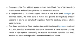 ● The gravity of the Sun, which is almost 28 times that of Earth, ''traps'' hydrogen from
its atmosphere and this hydrogen fuels the Sun’s fusion reaction.
● At temperatures of 15 million degree Celcius in the Sun's core, hydrogen gas
becomes plasma, the fourth state of matter. In a plasma, the negatively charged
electrons in atoms are completely separated from the positively charged atomic
nuclei (or ions).
● The Sun's gravitational force confines the positively-charged hydrogen nuclei and
work with the high temperatures that cause the nuclei to move around furiously,
collide at high speeds overcoming the natural electrostatic repulsion that exists
between the positive charges and fuse to form the heavier helium.
 