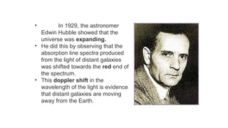 • In 1929, the astronomer
Edwin Hubble showed that the
universe was expanding.
• He did this by observing that the
absorption line spectra produced
from the light of distant galaxies
was shifted towards the red end of
the spectrum.
• This doppler shift in the
wavelength of the light is evidence
that distant galaxies are moving
away from the Earth.
 