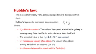 Hubble’s law:
•The recessional velocity v of a galaxy is proportional to its distance from
Earth.
•Hubble’s law can be expressed as an equation:
Where,
• H0 = Hubble constant - The ratio of the speed at which the galaxy is
moving away from the Earth, to its distance from the Earth
• The accepted value is that H0 = 2.2 × 10–18
per second
• v = recessional velocity of an object, the velocity of an object
moving away from an observer (km s-1
)
• d = distance between the object and the Earth (km)
 