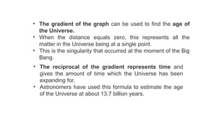 • The gradient of the graph can be used to find the age of
the Universe.
• When the distance equals zero, this represents all the
matter in the Universe being at a single point.
• This is the singularity that occurred at the moment of the Big
Bang.
• The reciprocal of the gradient represents time and
gives the amount of time which the Universe has been
expanding for.
• Astronomers have used this formula to estimate the age
of the Universe at about 13.7 billion years.
 