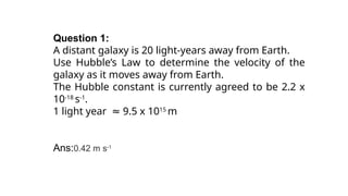 Question 1:
A distant galaxy is 20 light-years away from Earth.
Use Hubble’s Law to determine the velocity of the
galaxy as it moves away from Earth.
The Hubble constant is currently agreed to be 2.2 x
10-18
s-1
.
1 light year 9.5 x 10
≈ 15
m
Ans:0.42 m s-1
 