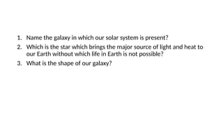 1. Name the galaxy in which our solar system is present?
2. Which is the star which brings the major source of light and heat to
our Earth without which life in Earth is not possible?
3. What is the shape of our galaxy?
 