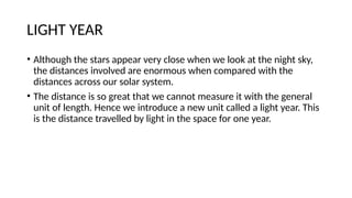 LIGHT YEAR
• Although the stars appear very close when we look at the night sky,
the distances involved are enormous when compared with the
distances across our solar system.
• The distance is so great that we cannot measure it with the general
unit of length. Hence we introduce a new unit called a light year. This
is the distance travelled by light in the space for one year.
 