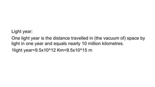Light year:
One light year is the distance travelled in (the vacuum of) space by
light in one year and equals nearly 10 million kilometres.
1light year=9.5x10^12 Km=9.5x10^15 m
 