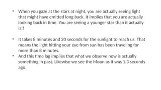 • When you gaze at the stars at night, you are actually seeing light
that might have emitted long back. It implies that you are actually
looking back in time. You are seeing a younger star than it actually
is!!
• It takes 8 minutes and 20 seconds for the sunlight to reach us. That
means the light hitting your eye from sun has been traveling for
more than 8 minutes.
• And this time lag implies that what we observe now is actually
something in past. Likewise we see the Moon as it was 1.3 seconds
ago.
 