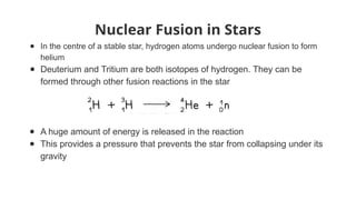 Nuclear Fusion in Stars
● In the centre of a stable star, hydrogen atoms undergo nuclear fusion to form
helium
● Deuterium and Tritium are both isotopes of hydrogen. They can be
formed through other fusion reactions in the star
● A huge amount of energy is released in the reaction
● This provides a pressure that prevents the star from collapsing under its
gravity
 