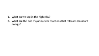 1. What do we see in the night sky?
2. What are the two major nuclear reactions that releases abundant
energy?
 