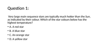 Question 1:
Very large main sequence stars are typically much hotter than the Sun,
as indicated by their colour. Which of the star colours below has the
highest temperature?
• A. A red star
• B. A blue star
• C. An orange star
• D. A yellow star
 