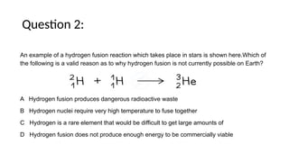Question 2:
An example of a hydrogen fusion reaction which takes place in stars is shown here.Which of
the following is a valid reason as to why hydrogen fusion is not currently possible on Earth?
A Hydrogen fusion produces dangerous radioactive waste
B Hydrogen nuclei require very high temperature to fuse together
C Hydrogen is a rare element that would be difficult to get large amounts of
D Hydrogen fusion does not produce enough energy to be commercially viable
 