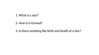 1. What is a star?
2. How it is formed?
3. Is there anything like birth and death of a star?
 