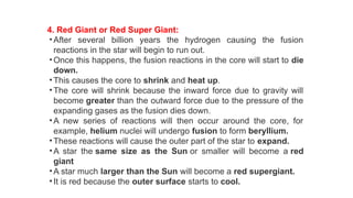 4. Red Giant or Red Super Giant:
• After several billion years the hydrogen causing the fusion
reactions in the star will begin to run out.
• Once this happens, the fusion reactions in the core will start to die
down.
• This causes the core to shrink and heat up.
• The core will shrink because the inward force due to gravity will
become greater than the outward force due to the pressure of the
expanding gases as the fusion dies down.
• A new series of reactions will then occur around the core, for
example, helium nuclei will undergo fusion to form beryllium.
• These reactions will cause the outer part of the star to expand.
• A star the same size as the Sun or smaller will become a red
giant
• A star much larger than the Sun will become a red supergiant.
• It is red because the outer surface starts to cool.
 
