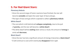 5. For Red Giant Stars:
Planetary Nebula:
• Once this second stage of fusion reactions have finished, the star will
become unstable and eject the outer layer of dust and gas.
• The layer of dust and gas which is ejected is called a planetary nebula
White Dwarf:
• The core which is left behind will collapse completely, due to the pull
of gravity, and the star will become a white dwarf.
• The white dwarf will be cooling down and as a result, the amount of energy it
emits will decrease.
Black Dwarf:
• Once the star has lost a significant amount of energy it becomes a black dwarf
• It will continue to cool until it eventually disappears from sight
 