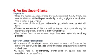 6. For Red Super Giants:
Supernova:
•Once the fusion reactions inside the red supergiant finally finish, the
core of the star will collapse suddenly causing a gigantic explosion.
This is called a supernova
•At the centre of this explosion a dense body, called a neutron star will
form
•The outer remnants of the star will be ejected into space during the
supernova explosion, forming a planetary nebula.
•The nebula from a supernova may form new stars with orbiting
planets
Neutron Star (or Black Hole):
•In the case of the biggest stars, the neutron star that forms at the
center will continue to collapse under the force of gravity until it forms
a black hole.
•A black hole is an extremely dense point in space that not
even light can escape from.
 